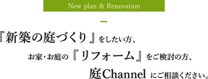 New plan & Renovation 『新築の庭づくり』をしたい方、お家・お庭の『リフォーム』をご検討の方、庭Channelにご相談ください。