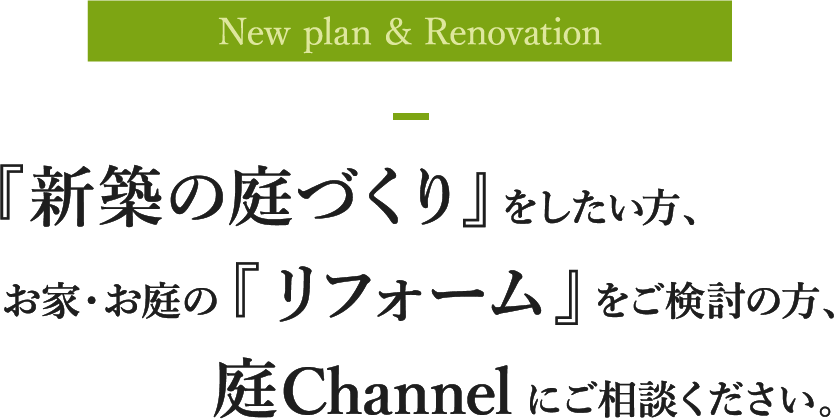 New plan & Renovation 『新築の庭づくり』をしたい方、お家・お庭の『リフォーム』をご検討の方、庭Channelにご相談ください。