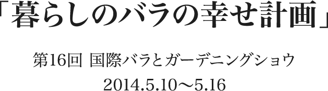 「暮らしのバラの幸せ計画」 第16回 国際バラとガーデニングショウ　2014.5.10〜5.16