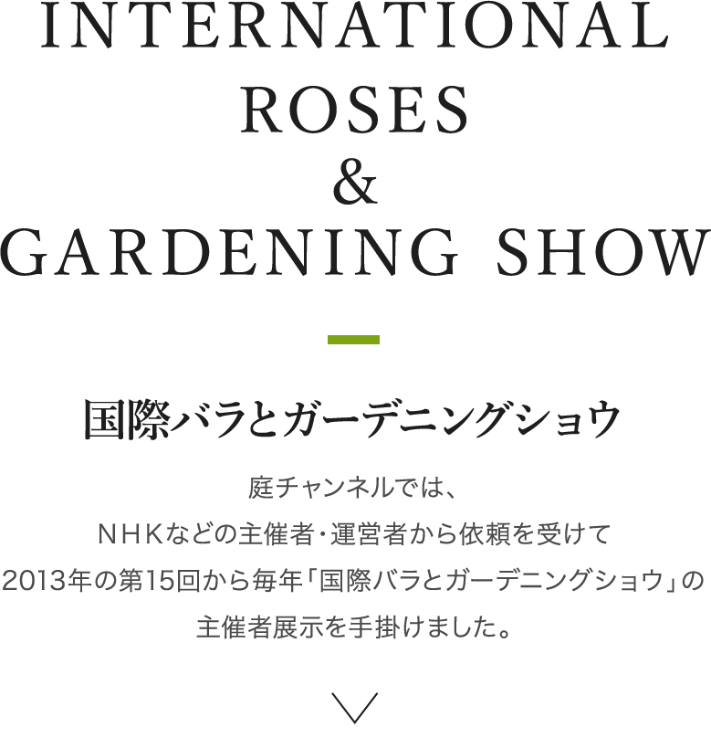 INTERNATIONAL ROSES & GARDENING SHOW 国際バラとガーデニングショウ　庭チャンネルでは、NHKなどの主催者・運営者から依頼を受けて2013年の第15回から毎年「国際バラとガーデニングショウ」の主催者展示を手掛けました。